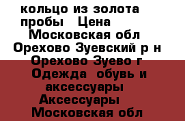 кольцо из золота 585 пробы › Цена ­ 5 200 - Московская обл., Орехово-Зуевский р-н, Орехово-Зуево г. Одежда, обувь и аксессуары » Аксессуары   . Московская обл.